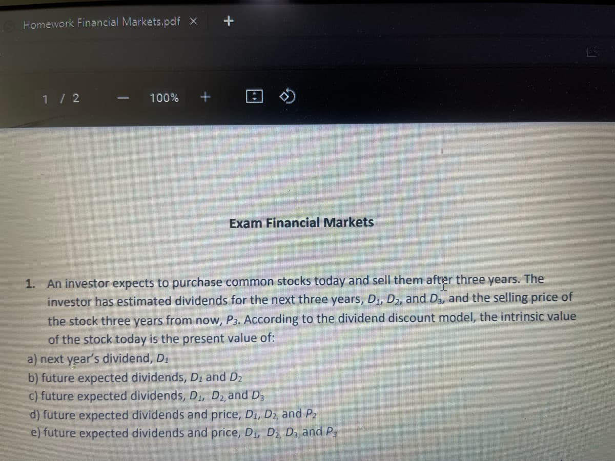 Homework Financial Markets.pdf X
1/ 2
100%
Exam Financial Markets
1. An investor expects to purchase common stocks today and sell them after three years. The
investor has estimated dividends for the next three years, D,, D, and D, and the selling price of
the stock three years from now, P3. According to the dividend discount model, the intrinsic value
of the stock today is the present value of:
a) next year's dividend, D.
b) future expected dividends, D, and D2
c) future expected dividends, D,, D2 and D3
d) future expected dividends and price, D., D2, and P2
e) future expected dividends and price, D, D, D, and P,
