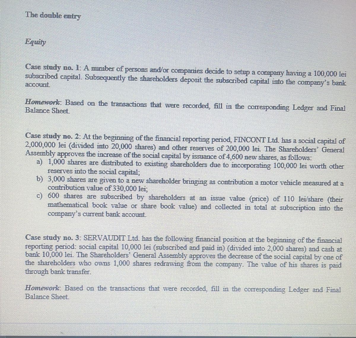 The double cntry
Equity
Case study no. 1: A mumber of persons and/or companies decide to setup a company having a 100,000 lei
subscribed capital. Subsequently the shareholders deposit the subscribed capital into the company's bank
account
Homework. Based on the transactions that were recorded, fill in the corresponding Ledger and Final
Balance Sheet
Case study no. 2: At the beginning of the financial reporting period, FINCONT Ltd. has a social capital of
2,000,000 lei (divided into 20,000 shares) and other reserves of 200,000 lei The Shareholders General
Assembly approves the increase of the social capital by issuance of 4,600 new shares, as follows:
a) 1,000 shares are distributed to existing shareholders due to incorporating 100,000 lei worth other
reserves into the social capital;
b) 3,000 shares are given to a new shareholder bringing as contribution a motor vehicle measured at a
contribution value of 330,000 lei
c) 600 shares are subscribed by shareholders at an issue value (price) of 110 lei/share (their
mathematical book value or share book value) and collected in total at subscription into the
company's current bank account.
Case study no. 3: SERVAUDIT Ltd. has the following financial position at the beginning of the financial
reporting period: social capital 10,000 lei (subscribed and paid in) (divided into 2,000 shares) and cash at
bank 10,000 lei. The Shareholders' General Assembly approves the decrease of the social capital by one of
the shareholders who owns 1,000 shares redrawing from the company. The value of his shares is paid
through bank transfer.
Homework: Based on the transactions that were recorded, fill in the corresponding Ledger and Final
Balance Sheet.
