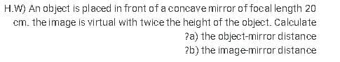 H.W) An object is placed in front of a concave mirror of focal length 20
cm. the image is virtual with twice the height of the object. Calculate
?a) the object-mirror distance
?b) the imagemirror distance
