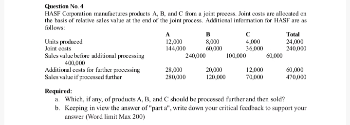 HASF Corporation manufactures products A, B, and C from a joint process. Joint costs are allocated on
the basis of relative sales value at the end of the joint process. Additional information for HASF are as
follows:
Units produced
Joint costs
12,000
144,000
в
8,000
60,000
с
4,000
36,000
Total
24,000
240,000
Sales value before additional processing
240,000
100,000
60,000
400,000
Additional costs for further processing
Sales value if processed further
28,000
280,000
20,000
120,000
12,000
70,000
60,000
470,000
Required:
a. Which, if any, of products A, B, and C should be processed further and then sold?
b. Keeping in view the answer of "part a", write down your critical feedback to support your
answer (Word limit Max 200)

