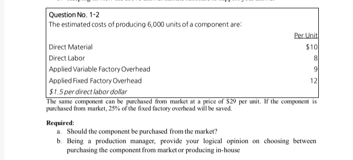 The estimated costs of producing 6,000 units of a component are:
Per Unit
Direct Material
Direct Labor
$10
8.
Applied Variable Factory Overhead
9.
Applied Fixed Factory Overhead
$1.5 per direct labor dollar
The same component can be purchased from market at a price of $29 per unit. If the component is
12
purchased from market, 25% of the fixed factory overhead will be saved.
Required:
a. Should the component be purchased from the market?
b. Being a production manager, provide your logical opinion on choosing between
purchasing the component from market or producing in-house
