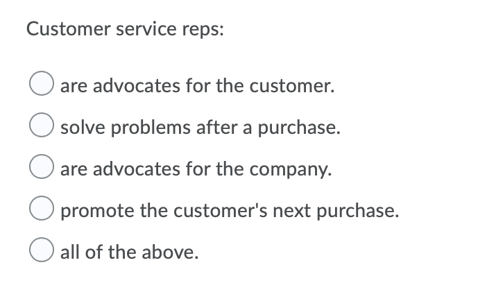 Customer service reps:
are advocates for the customer.
solve problems after a purchase.
are advocates for the company.
promote the customer's next purchase.
all of the above.
