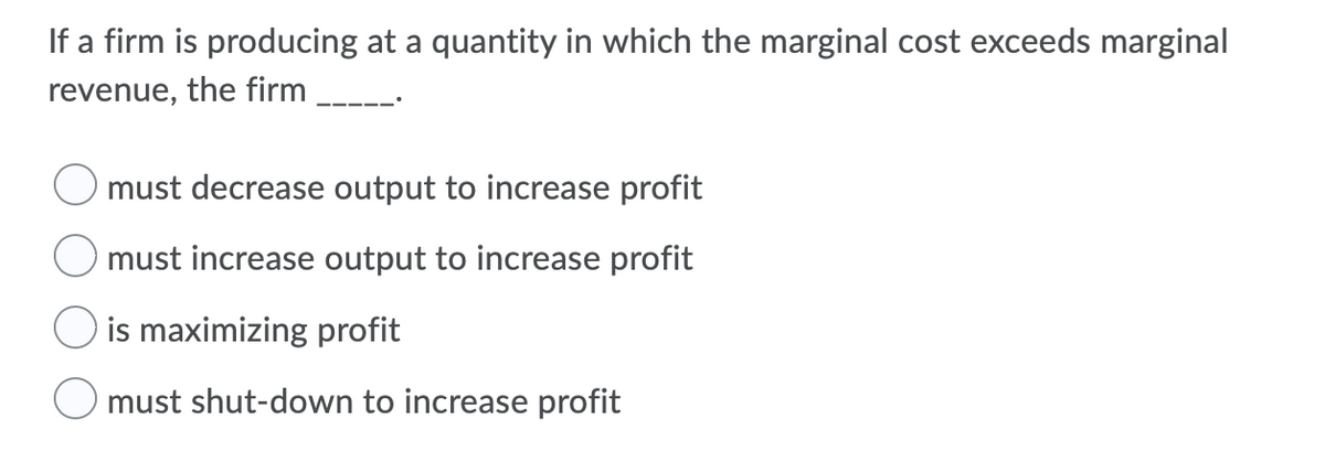 If a firm is producing at a quantity in which the marginal cost exceeds marginal
revenue, the firm
must decrease output to increase profit
must increase output to increase profit
is maximizing profit
O must shut-down to increase profit
