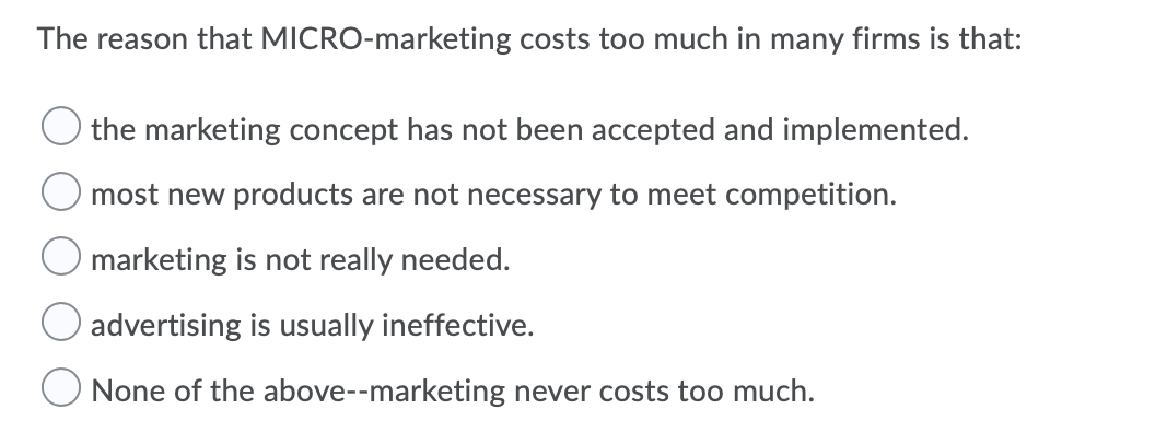 The reason that MICRO-marketing costs too much in many firms is that:
the marketing concept has not been accepted and implemented.
most new products are not necessary to meet competition.
marketing is not really needed.
advertising is usually ineffective.
None of the above--marketing never costs too much.
