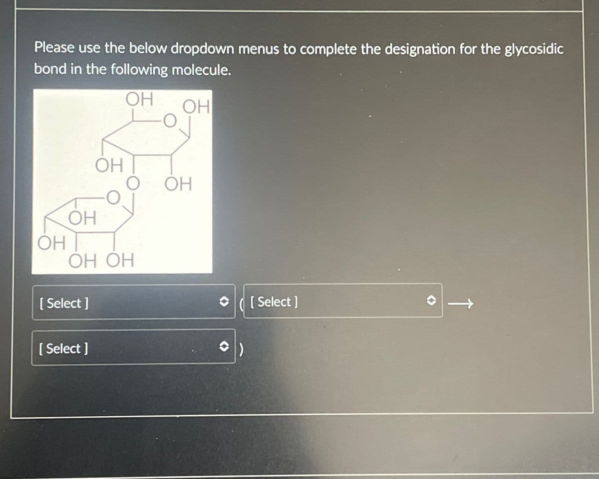 Please use the below dropdown menus to complete the designation for the glycosidic
bond in the following molecule.
OH
OH
OH
OH
OH
OH
OH OH
[Select]
[Select]
✰ ([Select]