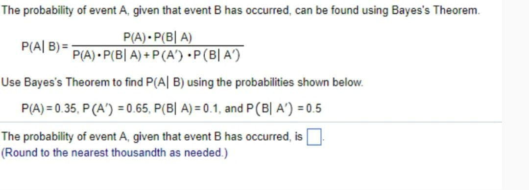 The probability of event A, given that event B has occurred, can be found using Bayes's Theorem.
P(A|B)=
P(A) P(B| A)
P(A) P(BA)+P(A') · P(B|A')
Use Bayes's Theorem to find P(A|B) using the probabilities shown below.
P(A)=0.35, P(A)=0.65, P(B| A) = 0.1, and P(B| A') = 0.5
The probability of event A, given that event B has occurred, is
(Round to the nearest thousandth as needed.)