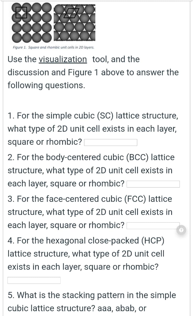 Figure 1. Square and rhombic unit cells in 2D layers.
Use the visualization tool, and the
discussion and Figure 1 above to answer the
following questions.
1. For the simple cubic (SC) lattice structure,
what type of 2D unit cell exists in each layer,
square or rhombic?
2. For the body-centered cubic (BCC) lattice
structure, what type of 2D unit cell exists in
each layer, square or rhombic?
3. For the face-centered cubic (FCC) lattice
structure, what type of 2D unit cell exists in
each layer, square or rhombic?
4. For the hexagonal close-packed (HCP)
lattice structure, what type of 2D unit cell
exists in each layer, square or rhombic?
5. What is the stacking pattern in the simple
cubic lattice structure? aaa, abab, or
