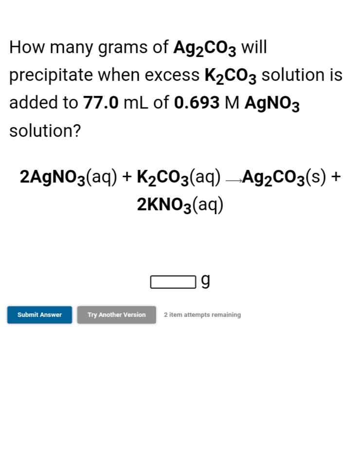 How many grams of Ag2CO3 will
precipitate when excess K2C03 solution is
added to 77.0 mL of 0.693 M AGNO3
solution?
2AGNO3(aq) + K2CO3(aq) –Ag2C03(s) +
2KNO3(aq)
Submit Answer
Try Another Version
2 item attempts remaining
