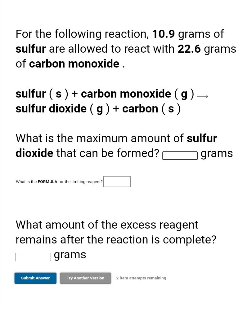 For the following reaction, 10.9 grams of
sulfur are allowed to react with 22.6 grams
of carbon monoxide .
sulfur (s) + carbon monoxide (g)-
sulfur dioxide (g) + carbon (s)
What is the maximum amount of sulfur
dioxide that can be formed?
grams
What is the FORMULA for the limiting reagent?
What amount of the excess reagent
remains after the reaction is complete?
| grams
Submit Answer
Try Another Version
2 item attempts remaining
