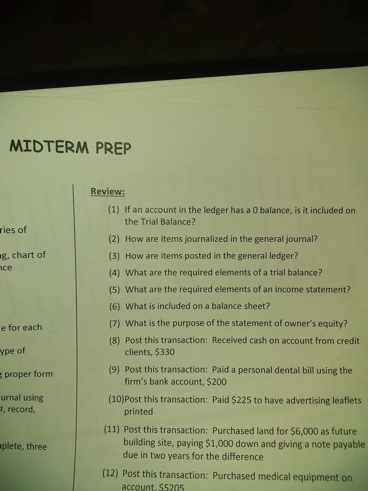 MIDTERM PREP
Review:
(1) If an account in the ledger has a 0 balance, is it included on
the Trial Balance?
ries of
(2) How are items journalized in the general journal?
ng, chart of
nce
(3) How are items posted in the general ledger?
(4) What are the required elements of a trial balance?
(5) What are the required elements of an income statement?
(6) What is included on a balance sheet?
ie for each
(7) What is the purpose of the statement of owner's equity?
ype of
(8) Post this transaction: Received cash on account from credit
clients, $330
(9) Post this transaction: Paid a personal dental bill using the
firm's bank account, $200
g proper form
urnal using
#, record,
(10)Post this transaction: Paid $225 to have advertising leaflets
printed
(11) Post this transaction: Purchased land for $6,000 as future
building site, paying $1,000 down and giving a note payable
due in two years for the difference
mplete, three
(12) Post this transaction: Purchased medical equipment on
account, $5205

