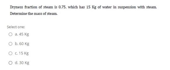 Dryness fraction of steam is 0.75. which has 15 Kg of water in suspension with steam.
Determine the mass of steam.
Select one:
O a. 45 Kg
O b. 60 Kg
O c. 15 Kg
O d. 30 Kg
