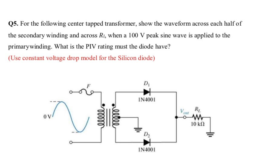 Q5. For the following center tapped transformer, show the waveform across each half of
the secondary winding and across Ri, when a 100 V peak sine wave is applied to the
primarywinding. What is the PIV rating must the diode have?
(Use constant voltage drop model for the Silicon diode)
D1
IN4001
R.
V out
OV
10 kN
D2
IN4001
llle
