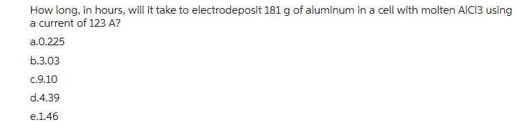 How long, in hours, will it take to electrodeposit 181 g of aluminum in a cell with molten AICI3 using
a current of 123 A?
a.0.225
b.3.03
c.9.10
d.4.39
e.1.46

