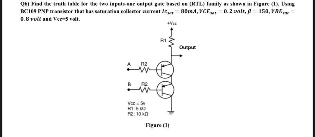 Q6) Find the truth table for the two inputs-one output gate based on (RTL) family as shown in Figure (1). Using
BC109 PNP transistor that has saturation collector current Icsat = 80mA, VCE sat = 0.2 volt, ß = 150, VBE sat =
0.8 volt and Vee=5 volt.
+Vcc
R1
Output
A
R2
R2
Vcc = 5v
R1:5 kn
R2: 10 kn
Figure (1)
