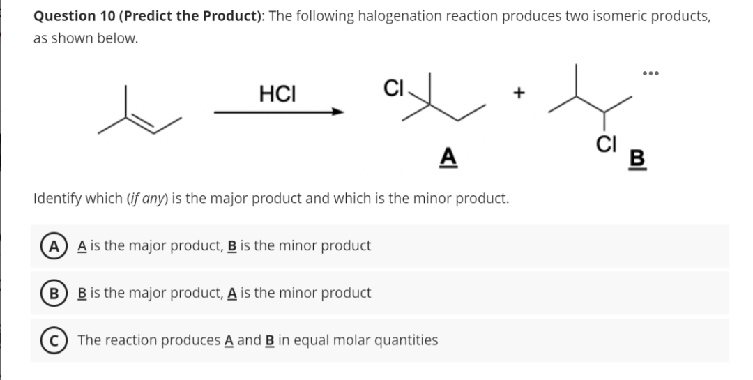 Question 10 (Predict the Product): The following halogenation reaction produces two isomeric products,
as shown below.
x
A
Identify which (if any) is the major product and which is the minor product.
HCI
A) A is the major product, B is the minor product
B
B is the major product, A is the minor product
CI
The reaction produces A and B in equal molar quantities
+
CI
B