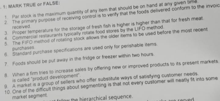 1: MARK TRUE or FALSE:
1. Par stock is the maximum quantity of any item that should be on hand at any given time.
2. The primary purpose of receiving control is to verify that the foods delivered conform to the invoic
received.
3. Proper temperature for the storage of fresh fish is higher is higher than that for fresh meat.
4. Commercial restaurants typically rotate food stores by the LIFO method.
5. The FIFO method of rotating stock allows the older items to be used before the most recent
purchases.
6 Standard purchase specifications are used only for perishable items.
7 Foods should be put away in the fridge or freezer within two hours.
8. When a firm tries to increase sales by offering new or improved products to its present markets.
is called "product development".
9. A market is a group of sellers who offer substitute ways of satisfying customer needs.
10. One of the difficult things about segmenting is that not every customer will neatly fit into some
market segment.
al follow the hierarchical sequence.
are served.
