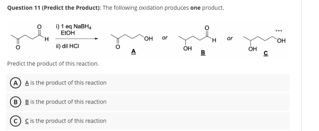 Question 11 (Predict the Product): The following oxidation produces one product.
H
i) 1 eq NaBH4
EtOH
ii) dil HCI
Predict the product of this reaction.
A) A is the product of this reaction
B B is the product of this reaction
C is the product of this reaction
A
OH or
OH
B
H
or
OH
C
OH