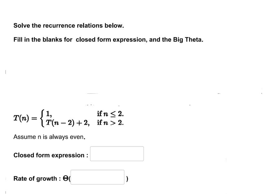 Solve the recurrence relations below.
Fill in the blanks for closed form expression, and the Big Theta.
T(n) = { ½ (n − 2) + 2,
1,
-
Assume n is always even.
Closed form expression :
Rate of growth : 0(
if n ≤ 2.
if n > 2.
)