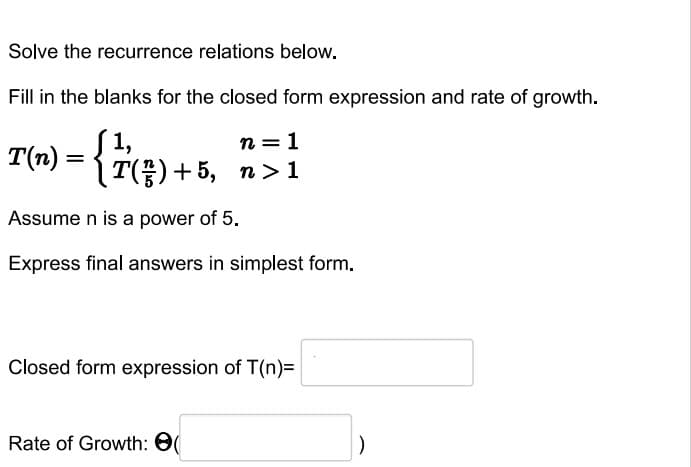 Solve the recurrence relations below.
Fill in the blanks for the closed form expression and rate of growth.
n=1
T(n) = { 7(3) + 5,
T(²²)+5, n>1
Assume n is a power of 5.
Express final answers in simplest form.
Closed form expression of T(n)=
Rate of Growth: (
)