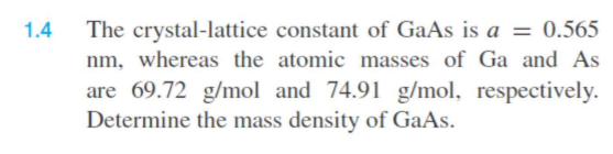 1.4
The crystal-lattice constant of GaAs is a = 0.565
nm, whereas the atomic masses of Ga and As
are 69.72 g/mol and 74.91 g/mol, respectively.
Determine the mass density of GaAs.
