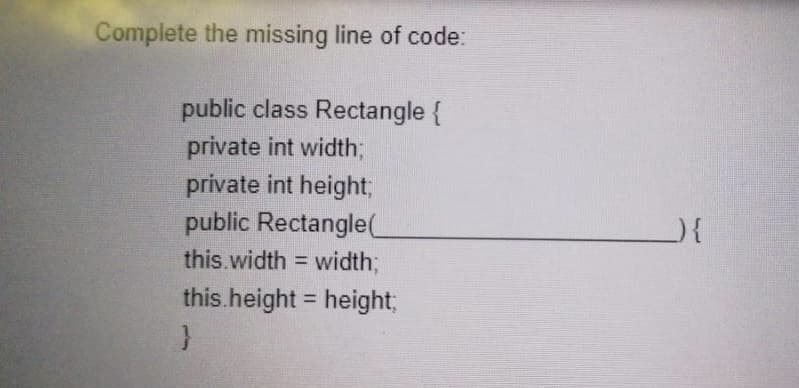 Complete the missing line of code:
public class Rectangle {
private int width;
private int height;
public Rectangle(
this.width = width3B
%3D
this.height = height;
%3D
