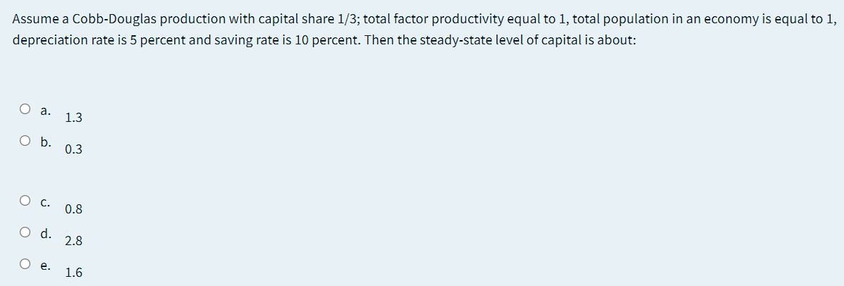 Assume a Cobb-Douglas production with capital share 1/3; total factor productivity equal to 1, total population in an economy is equal to 1,
depreciation rate is 5 percent and saving rate is 10 percent. Then the steady-state level of capital is about:
1.3
O b.
0.3
О с.
0.8
Od.
2.8
O e.
1.6
