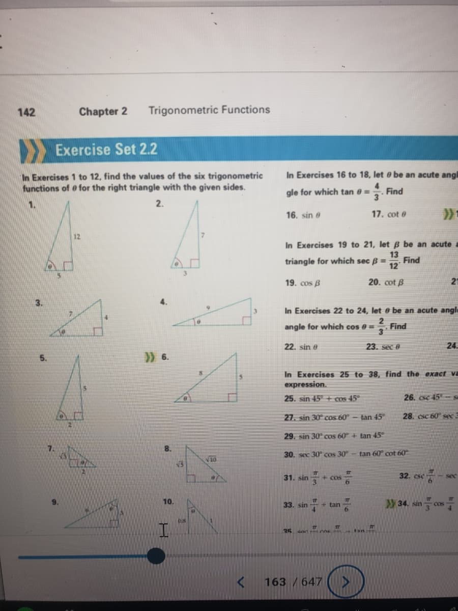 142
Exercise Set 2.2
In Exercises 1 to 12, find the values of the six trigonometric
functions of for the right triangle with the given sides.
2.
3.
D
7
1.
13
9.
Chapter 2 Trigonometric Functions
12
LES
>) 6.
10.
VS
0.8
10
81
5
In Exercises 16 to 18. let be an acute angl
gle for which tan 0 =
Find
3
17. cot #
16. sin e
In Exercises 19 to 21, let B be an acute a
triangle for which sec B = Find
13
12
19. cos B
20. cot B
In Exercises 22 to 24, let e be an acute angl
2
angle for which cos 0 = Find
3
23. sec 0
22. sin e
31. sin
In Exercises 25 to 38, find the exact va
expression.
25. sin 45+ cos 45°
27. sin 30° cos 60° - tan 45°
29. sin 30° cos 60° + tan 45°
30. sec 30° cos 30°
33. sin
35 soc
#
T
163 / 647
픔
+ cos
+ tan
77
T
6
tan 60° cot 60°
m
26, csc 45% sa
28. csc 60° sec 3
32. csc
21
34. sin
#
24.
3
<-sec
4