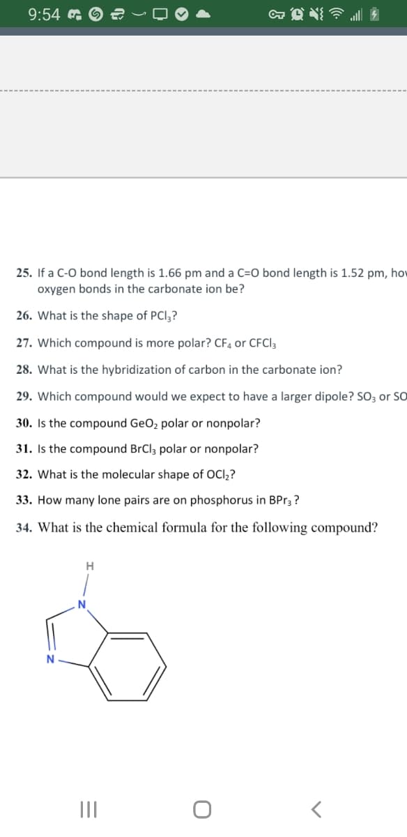 9:54 €
25. If a C-O bond length is 1.66 pm and a C=O bond length is 1.52 pm, how
oxygen bonds in the carbonate ion be?
26. What is the shape of PCI3?
27. Which compound is more polar? CF4 or CFCI 3
28. What is the hybridization of carbon in the carbonate ion?
29. Which compound would we expect to have a larger dipole? SO3 or SO
30. Is the compound GeO₂ polar or nonpolar?
31. Is the compound BrCl3 polar or nonpolar?
32. What is the molecular shape of OCI₂?
33. How many lone pairs are on phosphorus in BPr3?
34. What is the chemical formula for the following compound?
H
N
|||
& Q{
O