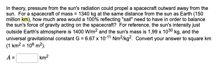 In theory, pressure from the sun's radiation could propel a spacecraft outward away from the
sun. For a spacecraft of mass = 1340 kg at the same distance from the sun as Earth (150
million km), how much area would a 100% reflecting "sail" need to have in order to balance
the sun's force of gravity acting on the spacecraft? For reference, the sun's intensity just
outside Earth's atmosphere is 1400 W/m² and the sun's mass is 1,99 x 1030 kg, and the
universal gravitational constant G = 6.67 x 10-11 Nm²/kg². Convert your answer to square km
(1 km² = 106 m²).
A =
km²