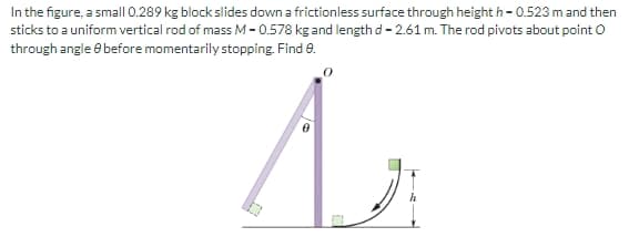 In the figure, a small 0.289 kg block slides down a frictionless surface through heighth - 0.523 m and then
sticks to a uniform vertical rod of mass M-0.578 kg and length d - 2.61 m. The rod pivots about point O
through angle before momentarily stopping. Find 9.
A
