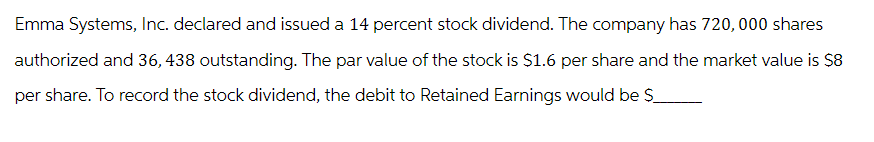 Emma Systems, Inc. declared and issued a 14 percent stock dividend. The company has 720,000 shares
authorized and 36, 438 outstanding. The par value of the stock is $1.6 per share and the market value is $8
per share. To record the stock dividend, the debit to Retained Earnings would be $_