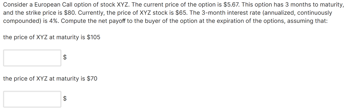 Consider a European Call option of stock XYZ. The current price of the option is $5.67. This option has 3 months to maturity,
and the strike price is $80. Currently, the price of XYZ stock is $65. The 3-month interest rate (annualized, continuously
compounded) is 4%. Compute the net payoff to the buyer of the option at the expiration of the options, assuming that:
the price of XYZ at maturity is $105
$
the price of XYZ at maturity is $70
$