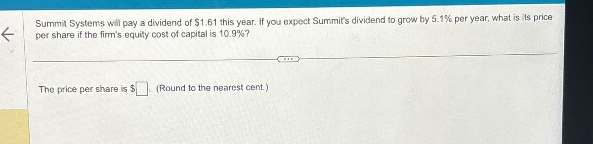 K
Summit Systems will pay a dividend of $1.61 this year. If you expect Summit's dividend to grow by 5.1% per year, what is its price
per share if the firm's equity cost of capital is 10.9%?
The price per share is $
(Round to the nearest cent.)