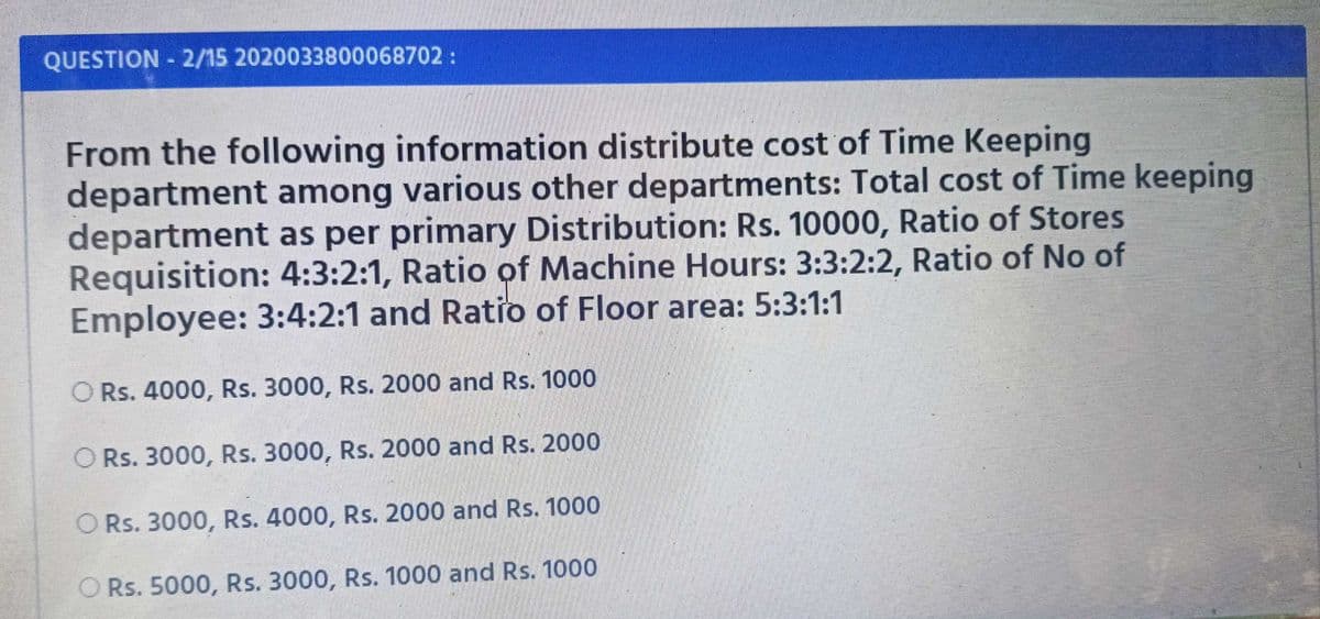 QUESTION 2/15 2020033800068702:
From the following information distribute cost of Time Keeping
department among various other departments: Total cost of Time keeping
department as per primary Distribution: Rs. 10000, Ratio of Stores
Requisition: 4:3:2:1, Ratio of Machine Hours: 3:3:2:2, Ratio of No of
Employee: 3:4:2:1 and Ratio of Floor area: 5:3:1:1
O Rs. 4000, Rs. 3000, Rs. 2000 and Rs. 1000
O Rs. 3000, Rs. 3000, Rs. 2000 and Rs. 2000
O Rs. 3000, Rs. 4000, Rs. 2000 and Rs. 1000
O Rs. 5000, Rs. 3000, Rs. 1000 and Rs. 1000
