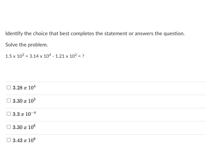 Solve the problem.
1.5 x 103 + 3.14 x 104 - 1.21 x 102 = ?
%3D
