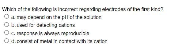 Which of the following is incorrect regarding electrodes of the first kind?
O a. may depend on the pH of the solution
O b. used for detecting cations
O c. response is always reproducible
O d. consist of metal in contact with its cation
