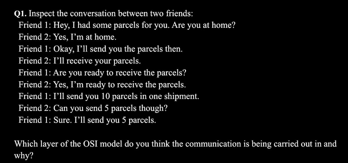 Q1. Inspect the conversation between two friends:
Friend 1: Hey, I had some parcels for you. Are you at home?
Friend 2: Yes, I'm at home.
Friend 1: Okay, I'll send you the parcels then.
Friend 2: I'll receive your parcels.
Friend 1: Are you ready to receive the parcels?
Friend 2: Yes, I'm ready to receive the parcels.
Friend 1: I'll send you 10 parcels in one shipment.
Friend 2: Can you send 5 parcels though?
Friend 1: Sure. I'll send you 5 parcels.
Which layer of the OSI model do you think the communication is being carried out in and
why?