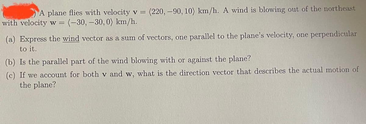 A plane flies with velocity v = (220, -90, 10) km/h. A wind is blowing out of the northeast
with velocity w = (-30, -30, 0) km/h.
(a) Express the wind vector as a sum of vectors, one parallel to the plane's velocity, one perpendicular
to it.
(b) Is the parallel part of the wind blowing with or against the plane?
(c) If we account for both v and w, what is the direction vector that describes the actual motion of
the plane?