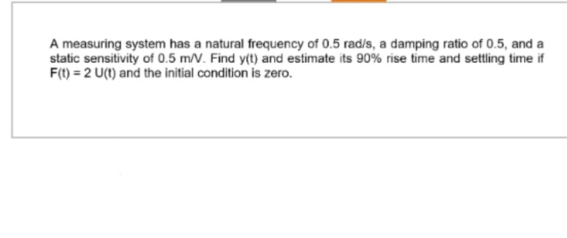 A measuring system has a natural frequency of 0.5 rad/s, a damping ratio of 0.5, and a
static sensitivity of 0.5 m/V. Find y(t) and estimate its 90% rise time and settling time if
F(t) = 2 U(t) and the initial condition is zero.