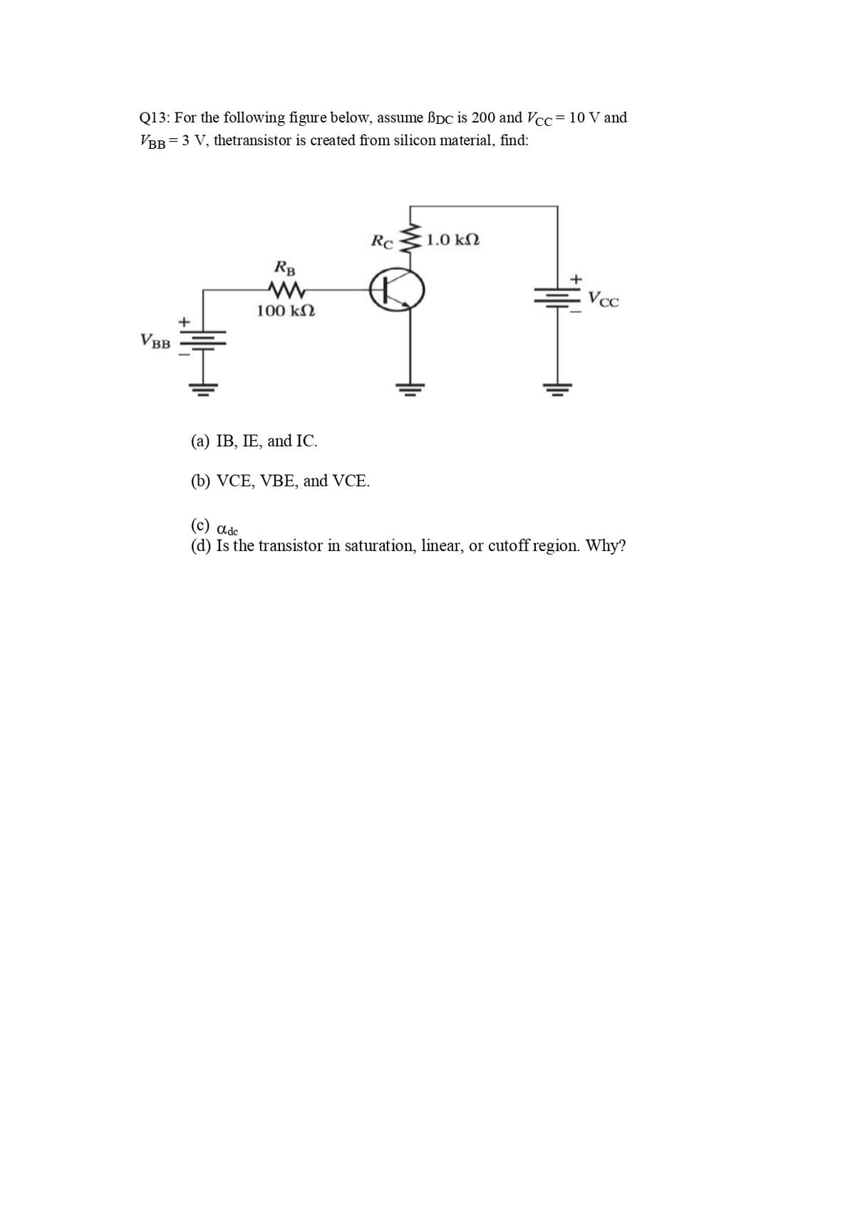Q13: For the following figure below, assume ßDc is 200 and Vcc= 10 V and
VBB = 3 V, thetransistor is created from silicon material, find:
Rc
1.0 kN
RB
Vcc
100 kN
VBB
(а) IB, IE, and IC.
(b) VCE, VBE, and VCE.
(c) adc
(d) Is the transistor in saturation, linear, or cutoff region. Why?
