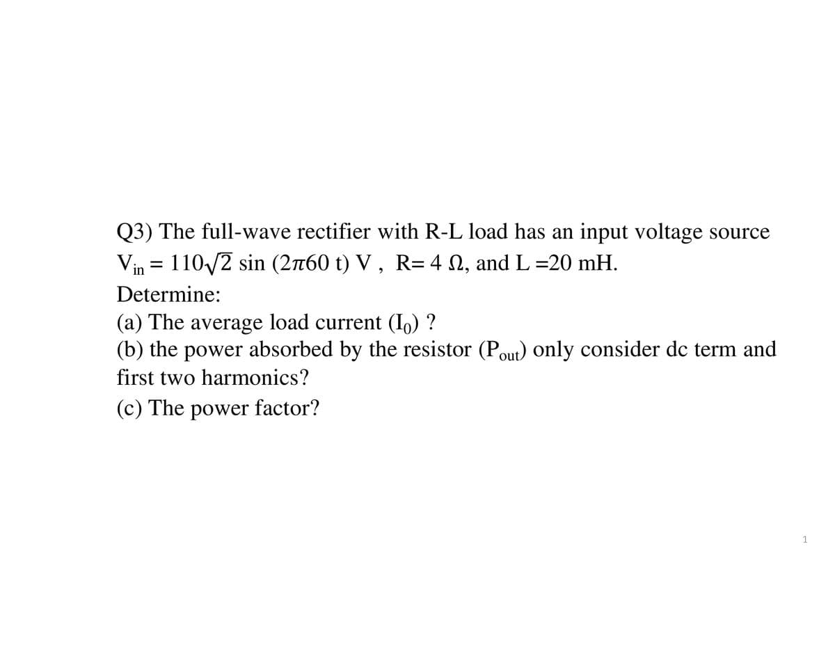 Q3) The full-wave rectifier with R-L load has an input voltage source
Vin = 110-√√/2 sin (2760 t) V, R= 4 №2, and L =20 mH.
Determine:
(a) The average load current (₁) ?
(b) the power absorbed by the resistor (Pout) only consider dc term and
first two harmonics?
(c) The power factor?
1