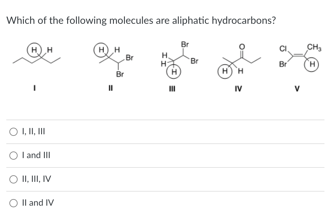Which of the following molecules are aliphatic hydrocarbons?
O I, II, III
O I and III
II, III, IV
O II and IV
H
Br
Br
H
H
H
III
Br
Br
H
H
IV
CI
Br
V
CH3
H