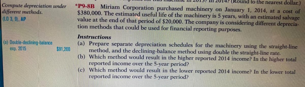 (Round to the nearest dollar.)
Compute depreciation under
different methods.
(LO 3, 9), AP
*P9-8B Miriam Corporation purchased machinery on January 1, 2014, at a cost of
$380,000. The estimated useful life of the machinery is 5 years, with an estimated salvage
value at the end of that period of $20,000. The company is considering different deprecia-
tion methods that could be used for financial reporting purposes.
Instructions
(a) Double-declining-balance
(a) Prepare separate depreciation schedules for the machinery using the straight-line
method, and the declining-balance method using double the straight-line rate.
(b) Which method would result in the higher reported 2014 income? In the higher total
reported income over the 5-year period?
(c) Which method would result in the lower reported 2014 income? In the lower total
reported income over the 5-year period?
exp. 2015
$91,200
