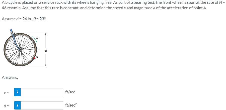 A bicycle is placed on a service rack with its wheels hanging free. As part of a bearing test, the front wheel is spun at the rate of N =
46 rev/min. Assume that this rate is constant, and determine the speed v and magnitude a of the acceleration of point A.
Assume d = 24 in., 0 = 23°.
d
Answers:
V =
ft/sec
i
ft/sec?
a =
