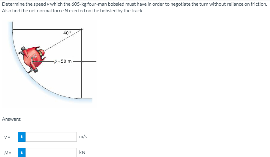Determine the speed v which the 605-kg four-man bobsled must have in order to negotiate the turn without reliance on friction.
Also find the net normal force N exerted on the bobsled by the track.
40
-p = 50 m
%3D
Answers:
V =
i
m/s
N =
kN
