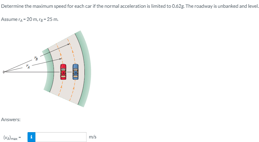 Determine the maximum speed for each car if the normal acceleration is limited to 0.62g. The roadway is unbanked and level.
Assume ra = 20 m, rB= 25 m.
Answers:
(va)max =
i
m/s
