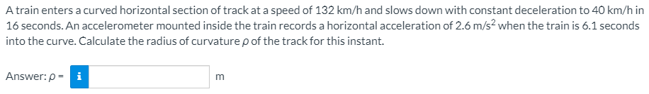 A train enters a curved horizontal section of track at a speed of 132 km/h and slows down with constant deceleration to 40 km/h in
16 seconds. An accelerometer mounted inside the train records a horizontal acceleration of 2.6 m/s? when the train is 6.1 seconds
into the curve. Calculate the radius of curvature p of the track for this instant.
Answer: p = i
