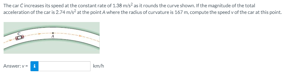 The car Cincreases its speed at the constant rate of 1.38 m/s² as it rounds the curve shown. If the magnitude of the total
acceleration of the car is 2.74 m/s? at the point A where the radius of curvature is 167 m, compute the speed v of the car at this point.
Answer: v = i
km/h
