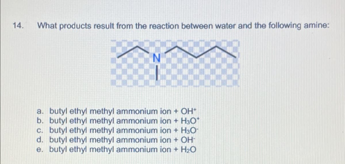 14.
What products result from the reaction between water and the following amine:
a. butyl ethyl methyl ammonium ion + OH+
b. butyl ethyl methyl ammonium ion + H3O+
c. butyl ethyl methyl ammonium ion + H3O
d. butyl ethyl methyl ammonium ion + OH-
e. butyl ethyl methyl ammonium ion + H2O