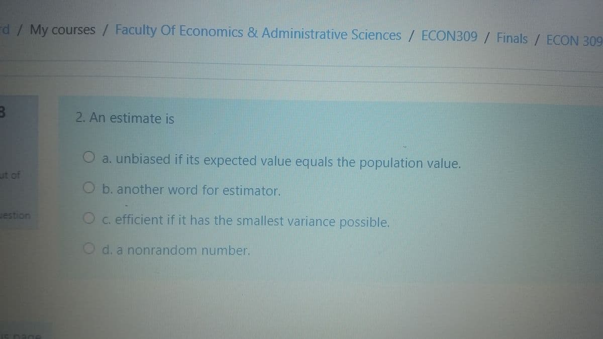 rd/My courses / Faculty Of Economics & Administrative Sciences / ECON309 / Finals / ECON 309
2. An estimate is
O a. unbiased if its expected value equals the population value.
ut of
O b. another word for estimator.
uestion
Oc. efficient if it has the smallest variance possible.
O d. a nonrandom number.
Is nage
